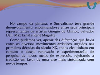 No campo da pintura, o Surrealismo teve grande
desenvolvimento, encontrando-se entre seus principais
representantes os artistas Giorgio de Chirico, Salvador
Dalí, Max Ernst e René Magritte.
   Como pudemos ver, apesar das diferenças que havia
entre os diversos movimentos artísticos surgidos nas
primeiras décadas do século XX, todos eles tinham em
comum o desejo renovação e experimentação, de
pesquisa de novos meios de expressão, rejeitando a
tradição em favor de uma arte mais sintonizada com
novos tempos.
 