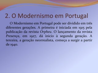 2. O Modernismo em Portugal
   O Modernismo em Portugal pode ser dividido em três
diferentes gerações. A primeira é iniciada em 1915 pela
publicação da revista Orpheu. O lançamento da revista
Presença, em 1927, dá inicio à segunda geração. A
terceira, a geração neorrealista, começa a surgir a partir
de 1940.
 