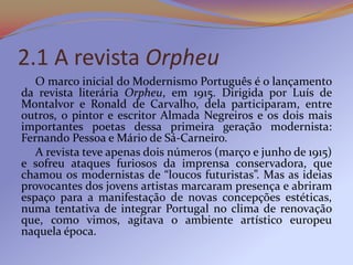 2.1 A revista Orpheu
   O marco inicial do Modernismo Português é o lançamento
da revista literária Orpheu, em 1915. Dirigida por Luís de
Montalvor e Ronald de Carvalho, dela participaram, entre
outros, o pintor e escritor Almada Negreiros e os dois mais
importantes poetas dessa primeira geração modernista:
Fernando Pessoa e Mário de Sá-Carneiro.
   A revista teve apenas dois números (março e junho de 1915)
e sofreu ataques furiosos da imprensa conservadora, que
chamou os modernistas de “loucos futuristas”. Mas as ideias
provocantes dos jovens artistas marcaram presença e abriram
espaço para a manifestação de novas concepções estéticas,
numa tentativa de integrar Portugal no clima de renovação
que, como vimos, agitava o ambiente artístico europeu
naquela época.
 