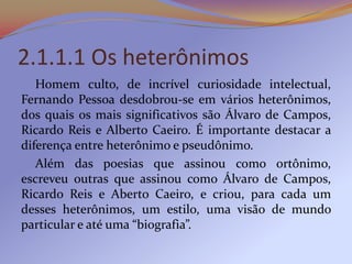 2.1.1.1 Os heterônimos
   Homem culto, de incrível curiosidade intelectual,
Fernando Pessoa desdobrou-se em vários heterônimos,
dos quais os mais significativos são Álvaro de Campos,
Ricardo Reis e Alberto Caeiro. É importante destacar a
diferença entre heterônimo e pseudônimo.
   Além das poesias que assinou como ortônimo,
escreveu outras que assinou como Álvaro de Campos,
Ricardo Reis e Aberto Caeiro, e criou, para cada um
desses heterônimos, um estilo, uma visão de mundo
particular e até uma “biografia”.
 
