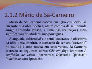 2.1.2 Mário de Sá-Carneiro
   Mário de Sá-Carneiro nasceu em 1980 e suicidou-se
em 1916. Sua obra poética, assim como a de seu grande
amigo Fernando Pessoa, é uma das realizações mais
significativas do Modernismo português.
   A angústia existencial é o tema constante e obsessivo
da obra desse escritor. A sensação de ser um “estranho”
no mundo é uma tônica em seus versos. Sá-Carneiro
escreveu as seguintes obras: Céu em fogo (contos); A
confissão de Lúcio (narrativa); Dispersão (poesias);
Indícios de ouro (poesias).
 