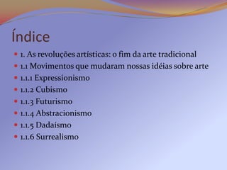Índice
 1. As revoluções artísticas: o fim da arte tradicional
 1.1 Movimentos que mudaram nossas idéias sobre arte
 1.1.1 Expressionismo
 1.1.2 Cubismo
 1.1.3 Futurismo
 1.1.4 Abstracionismo
 1.1.5 Dadaísmo
 1.1.6 Surrealismo
 