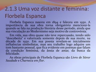2.1.3 Uma voz distante e feminina:
Florbela Espanca
   Florbela Espanca nasceu em 1894 e faleceu em 1930. A
importância de sua obra torna obrigatório mencioná-la
quando se fala na produção literária desse período, ainda que
sua vinculação ao Modernismo seja motivo de controvérsia.
   Em vida, sua obra quase não teve repercussão, tendo sido
“descoberta” e valorizada somente depois de sua morte, na
década de 1930. Em sua poesia revelam-se inicialmente
influências simbolistas, mas seu trabalho logo adquire um
tom bastante pessoal, que fica evidente em poemas que falam
da condição feminina, da ânsia de amar, da busca da
felicidade.
   As obras principais de Florbela Espanca são Livro de Sóror
Saudade e Charneca em flor.
 
