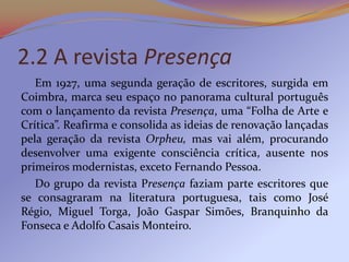 2.2 A revista Presença
   Em 1927, uma segunda geração de escritores, surgida em
Coimbra, marca seu espaço no panorama cultural português
com o lançamento da revista Presença, uma “Folha de Arte e
Crítica”. Reafirma e consolida as ideias de renovação lançadas
pela geração da revista Orpheu, mas vai além, procurando
desenvolver uma exigente consciência crítica, ausente nos
primeiros modernistas, exceto Fernando Pessoa.
   Do grupo da revista Presença faziam parte escritores que
se consagraram na literatura portuguesa, tais como José
Régio, Miguel Torga, João Gaspar Simões, Branquinho da
Fonseca e Adolfo Casais Monteiro.
 
