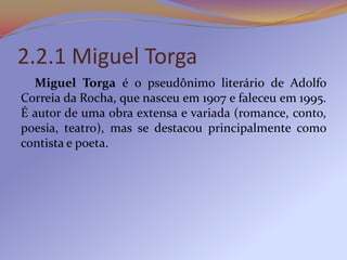 2.2.1 Miguel Torga
  Miguel Torga é o pseudônimo literário de Adolfo
Correia da Rocha, que nasceu em 1907 e faleceu em 1995.
É autor de uma obra extensa e variada (romance, conto,
poesia, teatro), mas se destacou principalmente como
contista e poeta.
 