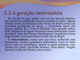2.3 A geração neorrealista
   Na década de 1940, surgiu uma terceira geração literária,
que desenvolve sobretudo a prosa (romance e conto). Alguns
autores fazem da literatura uma forma de leitura crítica da
sociedade portuguesa da época, a conturbada época dos
tempos difíceis da 2ª Guerra Mundial. Essa geração sofreu
forte influência de alguns escritores norte-americanos (como
Steinbeck, John dos Passos e Hemingway) e brasileiros (como
Jorge Amado, Graciliano Ramos e José Lins do Rego).
   O Neorrealismo, nome com que ficou conhecido esse
movimento, revelou prosadores importantes, tanto na linha
social como na psicológica, dentre os quais podemos citar
Ferreira de Castro, Fernando Namora, Alves Redol, Vergílio
Ferreira, Carlos de Oliveira, entre outros.
 