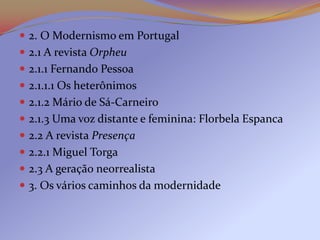  2. O Modernismo em Portugal
 2.1 A revista Orpheu
 2.1.1 Fernando Pessoa
 2.1.1.1 Os heterônimos
 2.1.2 Mário de Sá-Carneiro
 2.1.3 Uma voz distante e feminina: Florbela Espanca
 2.2 A revista Presença
 2.2.1 Miguel Torga
 2.3 A geração neorrealista
 3. Os vários caminhos da modernidade
 