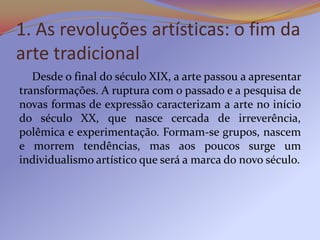 1. As revoluções artísticas: o fim da
arte tradicional
   Desde o final do século XIX, a arte passou a apresentar
transformações. A ruptura com o passado e a pesquisa de
novas formas de expressão caracterizam a arte no início
do século XX, que nasce cercada de irreverência,
polêmica e experimentação. Formam-se grupos, nascem
e morrem tendências, mas aos poucos surge um
individualismo artístico que será a marca do novo século.
 