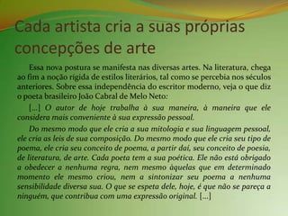 Cada artista cria a suas próprias
concepções de arte
    Essa nova postura se manifesta nas diversas artes. Na literatura, chega
ao fim a noção rígida de estilos literários, tal como se percebia nos séculos
anteriores. Sobre essa independência do escritor moderno, veja o que diz
o poeta brasileiro João Cabral de Melo Neto:
    [...] O autor de hoje trabalha à sua maneira, à maneira que ele
considera mais conveniente à sua expressão pessoal.
    Do mesmo modo que ele cria a sua mitologia e sua linguagem pessoal,
ele cria as leis de sua composição. Do mesmo modo que ele cria seu tipo de
poema, ele cria seu conceito de poema, a partir daí, seu conceito de poesia,
de literatura, de arte. Cada poeta tem a sua poética. Ele não está obrigado
a obedecer a nenhuma regra, nem mesmo àquelas que em determinado
momento ele mesmo criou, nem a sintonizar seu poema a nenhuma
sensibilidade diversa sua. O que se espeta dele, hoje, é que não se pareça a
ninguém, que contribua com uma expressão original. [...]
 