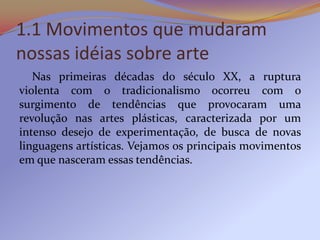 1.1 Movimentos que mudaram
nossas idéias sobre arte
   Nas primeiras décadas do século XX, a ruptura
violenta com o tradicionalismo ocorreu com o
surgimento de tendências que provocaram uma
revolução nas artes plásticas, caracterizada por um
intenso desejo de experimentação, de busca de novas
linguagens artísticas. Vejamos os principais movimentos
em que nasceram essas tendências.
 