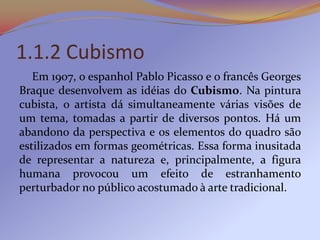 1.1.2 Cubismo
   Em 1907, o espanhol Pablo Picasso e o francês Georges
Braque desenvolvem as idéias do Cubismo. Na pintura...