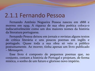 2.1.1 Fernando Pessoa
   Fernando Antônio Nogueira Pessoa nasceu em 1888 e
morreu em 1939. A riqueza de sua obra poética c...
