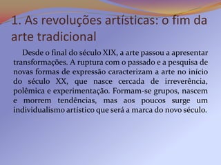 1. As revoluções artísticas: o fim da
arte tradicional
   Desde o final do século XIX, a arte passou a apresentar
transfor...