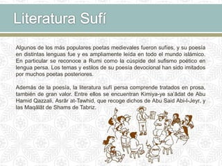 Algunos de los más populares poetas medievales fueron sufíes, y su poesía
en distintas lenguas fue y es ampliamente leída en todo el mundo islámico.
En particular se reconoce a Rumi como la cúspide del sufismo poético en
lengua persa. Los temas y estilos de su poesía devocional han sido imitados
por muchos poetas posteriores.
Además de la poesía, la literatura sufí persa comprende tratados en prosa,
también de gran valor. Entre ellos se encuentran Kimiya-ye sa’ādat de Abu
Hamid Qazzali, Asrār at-Tawhid, que recoge dichos de Abu Said Abi-l-Jeyr, y
las Maqālāt de Shams de Tabriz.
 