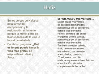 En los versos de Hafiz se
nota la voz del
escepticismo y la
resignación, el lamento
porque la mayor parte de
la abundancia de la vida le
ha sido arrebatada.
 De ahí su pregunta: ¿Qué
es lo que puede hacer la
vida más grata? La
respuesta es: Ideas y
Amor.
SI POR ACASO MIS VERSOS…
Si por acaso mis versos
os parecen desmañados,
pensad que yo, al escribirlos,
estaba todo borracho.
Pero si admiráis las bellas
imágenes de mis cantos,
pensad que yo, al escribirlos,
estaba todo borracho.
También sin estar bebido,
rimé, pero versos malos
me salieron, por no estar,
al escribirlos, borracho.
¡Y así juré no escribir
nada, aunque me sobren ánimos
e inspiración, sin estar
completamente borracho!
 