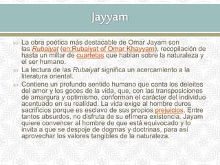  La obra poética más destacable de Omar Jayam son
las Rubaiyat (en:Rubaiyat of Omar Khayyam), recopilación de
hasta un millar de cuartetas que hablan sobre la naturaleza y
el ser humano.
 La lectura de las Rubaiyat significa un acercamiento a la
literatura oriental.
 Contiene un profundo sentido humano que canta los deleites
del amor y los goces de la vida, que, con las transposiciones
de amargura y optimismo, conforman el carácter del individuo
acentuado en su realidad. La vida exige al hombre duros
sacrificios porque es esclavo de sus propios prejuicios. Entre
tantos absurdos, no disfruta de su efímera existencia. Jayam
quiere convencer al hombre de que está equivocado y lo
invita a que se despoje de dogmas y doctrinas, para así
aprovechar los valores tangibles de la naturaleza.
 