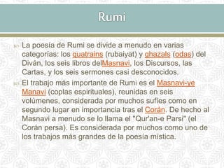  La poesía de Rumi se divide a menudo en varias
categorías: los quatrains (rubaiyat) y ghazals (odas) del
Diván, los seis libros delMasnavi, los Discursos, las
Cartas, y los seis sermones casi desconocidos.
 El trabajo más importante de Rumi es el Masnavi-ye
Manavi (coplas espirituales), reunidas en seis
volúmenes, considerada por muchos sufíes como en
segundo lugar en importancia tras el Corán. De hecho al
Masnavi a menudo se lo llama el "Qur'an-e Parsi" (el
Corán persa). Es considerada por muchos como uno de
los trabajos más grandes de la poesía mística.
 