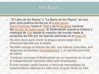  "El Libro de los Reyes" o "La Épica de los Reyes", es una
gran obra poética escrita por el poeta persa
(iraní) Ferdousí hacia el 1000 y es la epopeya nacional
del mundo de habla persa. El Shāhnāmeh cuenta la historia y
mitología de Irán desde la creación del mundo hasta la
conquista de Irán por las fuerzas islámicas en el siglo VII.
 Ha sido clave para revivir la lengua persa luego de la
influencia ejercida por el árabe.
 También recoge la historia de Irán, sus valores culturales, sus
religiones ancestrales (zoroastrismo), y un sentido profundo
de patria.
 Ferdousí concluye el Shâhnameh en un momento en el cual
la independencia nacional había sido amenazada.
 Si bien existen varios héroes y heroínas memorables de
características clásicas en esta obra, el gran héroe es Irán.
 