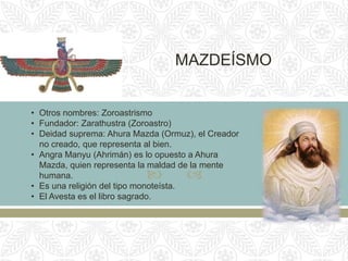  
MAZDEÍSMO
• Otros nombres: Zoroastrismo
• Fundador: Zarathustra (Zoroastro)
• Deidad suprema: Ahura Mazda (Ormuz), el Creador
no creado, que representa al bien.
• Angra Manyu (Ahrimán) es lo opuesto a Ahura
Mazda, quien representa la maldad de la mente
humana.
• Es una religión del tipo monoteísta.
• El Avesta es el libro sagrado.
 