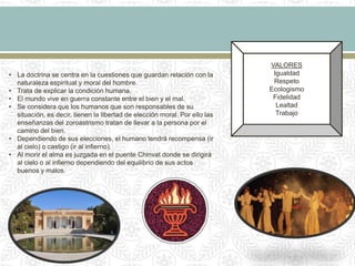• La doctrina se centra en la cuestiones que guardan relación con la
naturaleza espiritual y moral del hombre.
• Trata de explicar la condición humana.
• El mundo vive en guerra constante entre el bien y el mal.
• Se considera que los humanos que son responsables de su
situación, es decir, tienen la libertad de elección moral. Por ello las
enseñanzas del zoroastrismo tratan de llevar a la persona por el
camino del bien.
• Dependiendo de sus elecciones, el humano tendrá recompensa (ir
al cielo) o castigo (ir al infierno).
• Al morir el alma es juzgada en el puente Chinvat donde se dirigirá
al cielo o al infierno dependiendo del equilibrio de sus actos
buenos y malos.
VALORES
Igualdad
Respeto
Ecologismo
Fidelidad
Lealtad
Trabajo
 