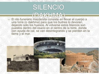  El rito funerario mazdeísta consiste en llevar el cuerpo a
una torre (o dakhma) para que los buitres lo devoren,
dejando solo los huesos. Al volverse estos blancos son
puestos dentro del osario en el centro de la torre, donde
con ayuda de cal, se van desintegrando y se pierden en la
tierra y el mar.
 