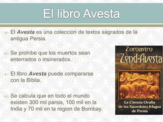  El Avesta es una coleccion de textos sagrados de la
antigua Persia.
 Se prohibe que los muertos sean
enterrados o insinerados.
 El libro Avesta puede compararse
con la Biblia.
 Se calcula que en todo el mundo
existen 300 mil parsis, 100 mil en la
India y 70 mil en la region de Bombay.
 