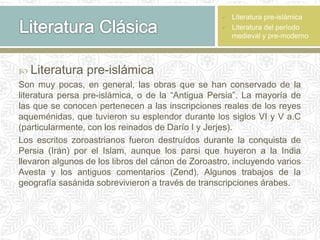  Literatura pre-islámica
Son muy pocas, en general, las obras que se han conservado de la
literatura persa pre-islámica, o de la “Antigua Persia”. La mayoría de
las que se conocen pertenecen a las inscripciones reales de los reyes
aqueménidas, que tuvieron su esplendor durante los siglos VI y V a.C
(particularmente, con los reinados de Darío I y Jerjes).
Los escritos zoroastrianos fueron destruídos durante la conquista de
Persia (Irán) por el Islam, aunque los parsi que huyeron a la India
llevaron algunos de los libros del cánon de Zoroastro, incluyendo varios
Avesta y los antiguos comentarios (Zend). Algunos trabajos de la
geografía sasánida sobrevivieron a través de transcripciones árabes.
 Literatura pre-islámica
 Literatura del período
medieval y pre-moderno
 