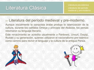  Literatura del período medieval y pre-moderno.
Aunque inicialmente la conquista árabe produjo la islamización de la
cultura, durante los califatos Omeya y principio del Abásida, los persas
retomaron su lenguaje literario.
Este renacimiento se acredita usualmente a Ferdowsi, Unsuri, Daqiqi,
Rudaki y su generación, quienes utilizaron el nacionalismo pre-islámico
como camino para revivir el lenguaje y la cultura de la antigua Persia.
 Literatura pre-islámica
 Literatura del período
medieval y pre-moderno
 