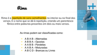 Rima é a repetição de sons semelhantes no interior ou no final dos
versos. É o nome que se dá à repetição, criando um parentesco
fônico entre palavras presentes em dois ou mais versos.
Rima
As rimas podem ser classificadas como:
◉ A B A B - Alternadas
◉ A B B A - Opostas
◉ A A B B - Paralelas
◉ A A B A - Misturadas
◉ A B C D - Brancas ou Livres
 
