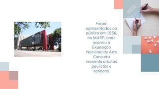 Foram
apresentadas ao
público em 1956,
no MASP, onde
ocorreu a
Exposição
Nacional de Arte
Concreta
reunindo artistas
paulistas e
cariocas.
 