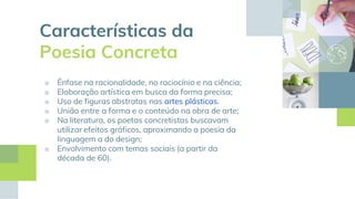 Características da
Poesia Concreta
■ Ênfase na racionalidade, no raciocínio e na ciência;
■ Elaboração artística em busca da forma precisa;
■ Uso de figuras abstratas nas artes plásticas.
■ União entre a forma e o conteúdo na obra de arte;
■ Na literatura, os poetas concretistas buscavam
utilizar efeitos gráficos, aproximando a poesia da
linguagem a do design;
■ Envolvimento com temas sociais (a partir da
década de 60).
 