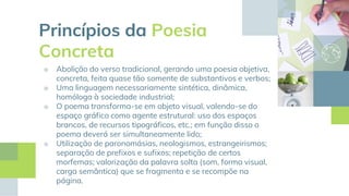 Princípios da Poesia
Concreta
■ Abolição do verso tradicional, gerando uma poesia objetiva,
concreta, feita quase tão somente de substantivos e verbos;
■ Uma linguagem necessariamente sintética, dinâmica,
homóloga à sociedade industrial;
■ O poema transforma-se em objeto visual, valendo-se do
espaço gráfico como agente estrutural: uso dos espaços
brancos, de recursos tipográficos, etc.; em função disso o
poema deverá ser simultaneamente lido;
■ Utilização de paronomásias, neologismos, estrangeirismos;
separação de prefixos e sufixos; repetição de certos
morfemas; valorização da palavra solta (som, forma visual,
carga semântica) que se fragmenta e se recompõe na
página.
 