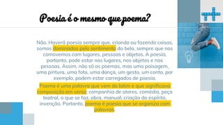 Não. Haverá poesia sempre que, criando ou fazendo coisas,
somos dominados pelo sentimento do belo, sempre que nos
comovemos com lugares, pessoas e objetos. A poesia,
portanto, pode estar nos lugares, nos objetos e nas
pessoas. Assim, não só os poemas, mas uma paisagem,
uma pintura, uma foto, uma dança, um gesto, um conto, por
exemplo, podem estar carregados de poesia.
Poema é uma palavra que vem do latim e que significava
composição em verso; companhia de atores, comédia, peça
teatral, o que se faz, obra, manual; criação do espírito,
invenção. Portanto, poema é poesia que se organiza com
palavras.
Poesia é o mesmo que poema?
 