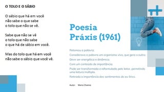 Poesia
Práxis (1961)
Retomou a palavra;
Considerava a palavra um organismo vivo, que gera o outro;
Deve ser energética e dinâmica;
Com um conteúdo de importância;
Pode ser transformada e reformulada pelo leitor, permitindo
uma leitura múltipla.
Retirada a importância dos sentimentos do eu-lírico.
Autor: Mario Chamie
 