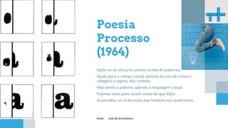 Poesia
Processo
(1964)
Opõe-se ao discurso; poesia isenta de palavras;
Apela para o campo visual, através do uso de cortes e
colagens e signos não-verbais;
Não existe a palavra, apenas a linguagem visual;
Poemas mais para serem vistos do que lidos;
Assemelha-se as técnicas das histórias em quadrinhos.
Autor: José de Arimatheia
 