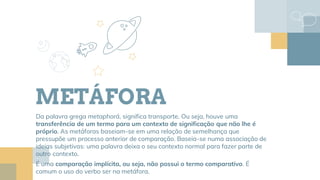 METÁFORA
Da palavra grega metaphorá, significa transporte. Ou seja, houve uma
transferência de um termo para um contexto de significação que não lhe é
próprio. As metáforas baseiam-se em uma relação de semelhança que
pressupõe um processo anterior de comparação. Baseia-se numa associação de
ideias subjetivas: uma palavra deixa o seu contexto normal para fazer parte de
outro contexto.
É uma comparação implícita, ou seja, não possui o termo comparativo. É
comum o uso do verbo ser na metáfora.
 
