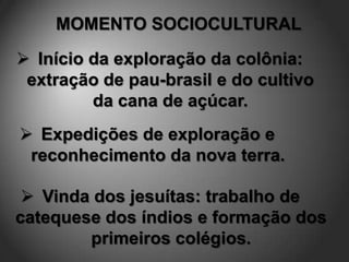 MOMENTO SOCIOCULTURAL
 Início da exploração da colônia:
 extração de pau-brasil e do cultivo
         da cana de açúcar.
 Expedições de exploração e
 reconhecimento da nova terra.

  Vinda dos jesuítas: trabalho de
catequese dos índios e formação dos
        primeiros colégios.
 