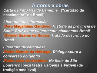 Carta de Pero Vaz de Caminha ("certidão de
nascimento" do Brasil)
Literatura de informação
.                        : História da província de
Santa Cruz a que vulgarmente chamamos Brasil
                          Tratado descritivo do
Brasil
Literatura de catequese
.                           Diálogo sobre a
conversão do gentio
.                         Na festa de São
Lourenço (peça teatral), Poema à Virgem (de
tradição medieval)
 