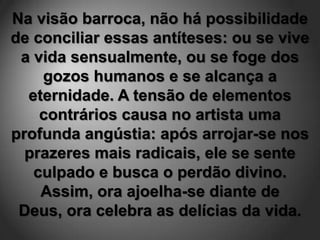 Na visão barroca, não há possibilidade
de conciliar essas antíteses: ou se vive
 a vida sensualmente, ou se foge dos
    gozos humanos e se alcança a
  eternidade. A tensão de elementos
    contrários causa no artista uma
profunda angústia: após arrojar-se nos
  prazeres mais radicais, ele se sente
   culpado e busca o perdão divino.
    Assim, ora ajoelha-se diante de
 Deus, ora celebra as delícias da vida.
 