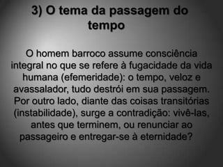 3) O tema da passagem do
             tempo

     O homem barroco assume consciência
integral no que se refere à fugacidade da vida
    humana (efemeridade): o tempo, veloz e
 avassalador, tudo destrói em sua passagem.
 Por outro lado, diante das coisas transitórias
 (instabilidade), surge a contradição: vivê-las,
      antes que terminem, ou renunciar ao
   passageiro e entregar-se à eternidade?
 