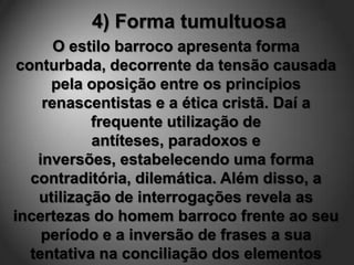 4) Forma tumultuosa
       O estilo barroco apresenta forma
 conturbada, decorrente da tensão causada
      pela oposição entre os princípios
     renascentistas e a ética cristã. Daí a
            frequente utilização de
            antíteses, paradoxos e
    inversões, estabelecendo uma forma
   contraditória, dilemática. Além disso, a
    utilização de interrogações revela as
incertezas do homem barroco frente ao seu
     período e a inversão de frases a sua
   tentativa na conciliação dos elementos
 