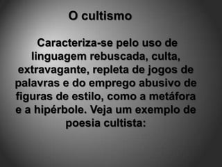 O cultismo

     Caracteriza-se pelo uso de
   linguagem rebuscada, culta,
 extravagante, repleta de jogos de
palavras e do emprego abusivo de
figuras de estilo, como a metáfora
e a hipérbole. Veja um exemplo de
          poesia cultista:
 