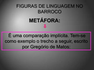 FIGURAS DE LINGUAGEM NO
            BARROCO
           METÁFORA:

 É uma comparação implícita. Tem-se
como exemplo o trecho a seguir, escrito
       por Gregório de Matos:
 