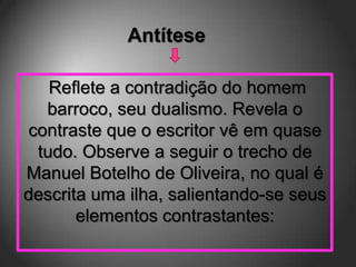 Antítese

   Reflete a contradição do homem
  barroco, seu dualismo. Revela o
contraste que o escritor vê em quase
 tudo. Observe a seguir o trecho de
Manuel Botelho de Oliveira, no qual é
descrita uma ilha, salientando-se seus
       elementos contrastantes:
 