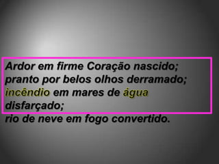 Ardor em firme Coração nascido;
pranto por belos olhos derramado;
         em mares de
disfarçado;
rio de neve em fogo convertido.
 