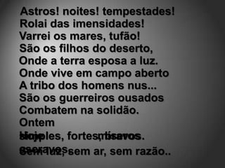 Astros! noites! tempestades!
Rolai das imensidades!
Varrei os mares, tufão!
São os filhos do deserto,
Onde a terra esposa a luz.
Onde vive em campo aberto
A tribo dos homens nus...
São os guerreiros ousados
Combatem na solidão.
Ontem
Hoje           míseros
simples, fortes, bravos.
escravos,
Sem luz, sem ar, sem razão..
 
