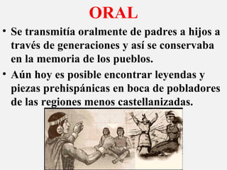 ORAL
• Se transmitía oralmente de padres a hijos a
través de generaciones y así se conservaba
en la memoria de los pueblos.
• Aún hoy es posible encontrar leyendas y
piezas prehispánicas en boca de pobladores
de las regiones menos castellanizadas.
 