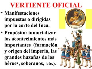 VERTIENTE OFICIAL
• Manifestaciones
impuestas o dirigidas
por la corte del Inca.
• Propósito: inmortalizar
los acontecimientos más
importantes (formación
y origen del imperio, las
grandes hazañas de los
héroes, soberanos, etc.).
 