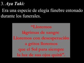3. Aya Taki:
Era una especie de elegía fúnebre entonado
durante los funerales.
“Lloremos
lágrimas de sangre
Lloremos con desesperación
a gritos lloremos
que el Sol para siempre
la luz de sus ojos quitó”.
 