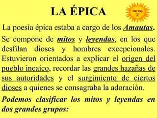 LA ÉPICA
La poesía épica estaba a cargo de los Amautas.
Se compone de mitos y leyendas, en los que
desfilan dioses y hombres excepcionales.
Estuvieron orientados a explicar el origen del
pueblo incaico, recordar las grandes hazañas de
sus autoridades y el surgimiento de ciertos
dioses a quienes se consagraba la adoración.
Podemos clasificar los mitos y leyendas en
dos grandes grupos:
 